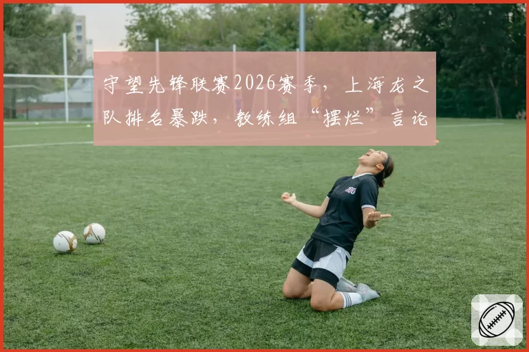 守望先锋联赛2026赛季，上海龙之队排名暴跌，教练组“摆烂”言论遭开除呼吁