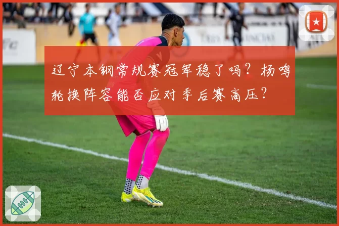 辽宁本钢常规赛冠军稳了吗?杨鸣轮换阵容能否应对季后赛高压?
