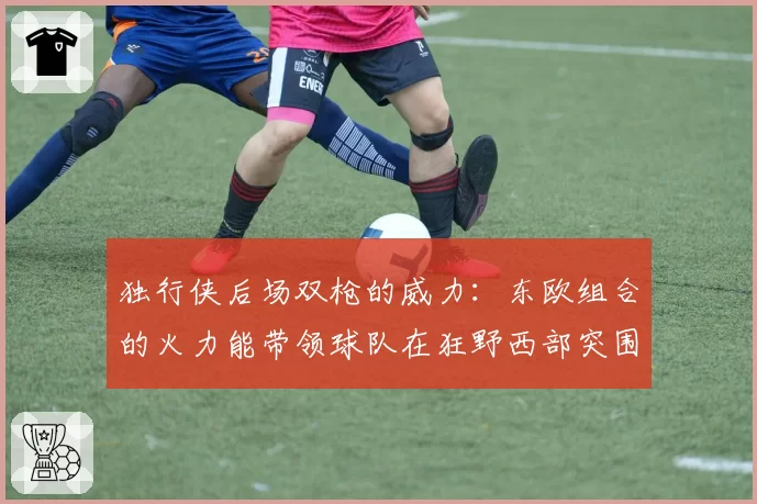 独行侠后场双枪的威力：东欧组合的火力能带领球队在狂野西部突围到第几？