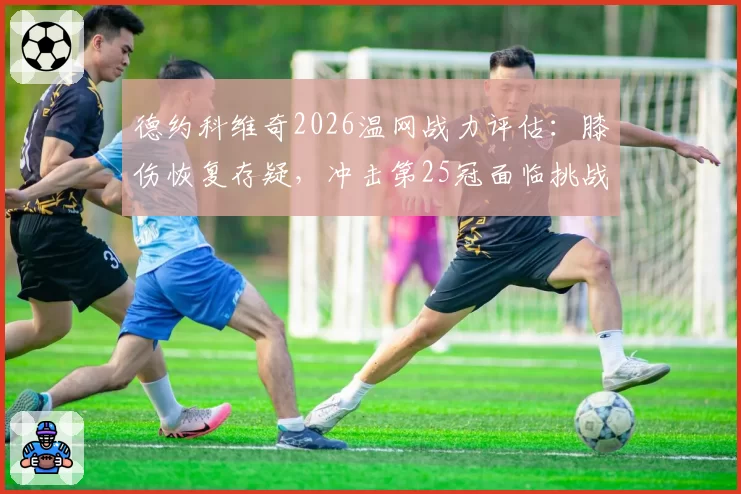 德约科维奇2026温网战力评估：膝伤恢复存疑，冲击第25冠面临挑战