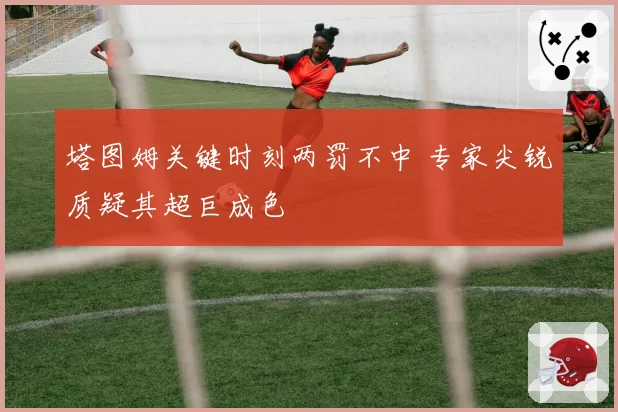塔图姆关键时刻两罚不中 专家尖锐质疑其超巨成色