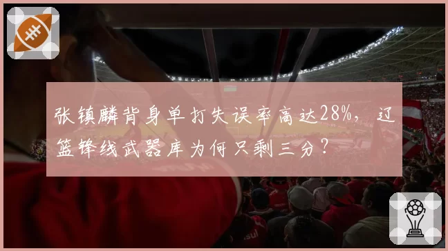 张镇麟背身单打失误率高达28%，辽篮锋线武器库为何只剩三分？