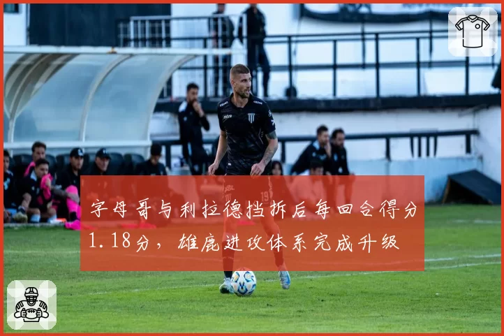 字母哥与利拉德挡拆后每回合得分1.18分，雄鹿进攻体系完成升级