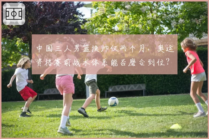 中国三人男篮换帅仅两个月,奥运资格赛前战术体系能否磨合到位?