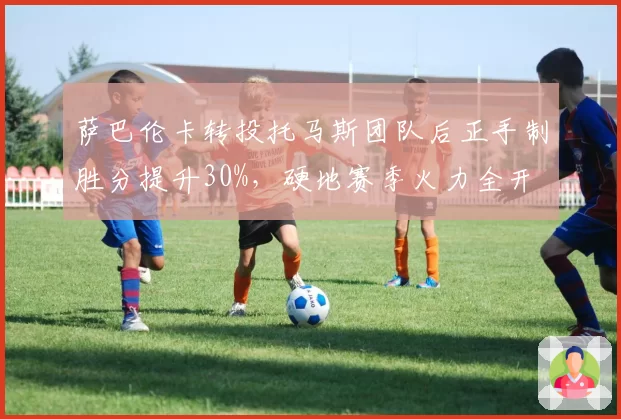 萨巴伦卡转投托马斯团队后正手制胜分提升30%，硬地赛季火力全开