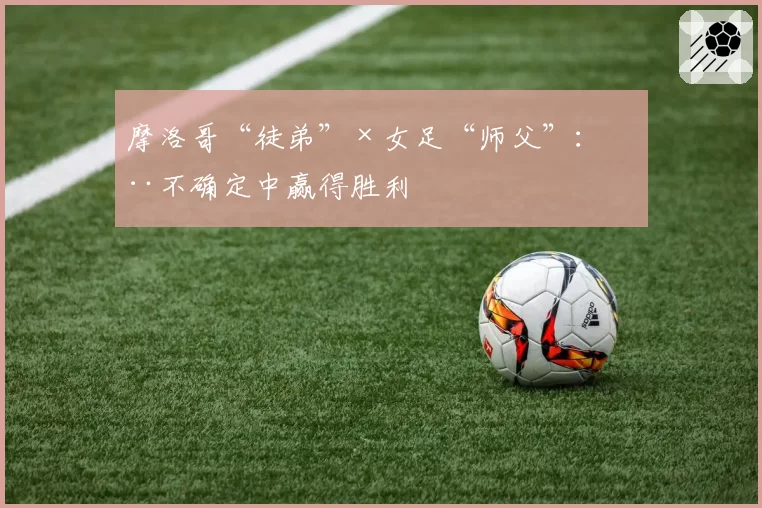 摩洛哥“徒弟”×女足“师父”:在不确定中赢得胜利