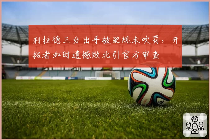 利拉德三分出手被犯规未吹罚,开拓者加时遗憾败北引官方审查