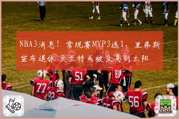 NBA3消息！常规赛MVP3选1，里弗斯宣布退休 莫兰特或被交易到太阳