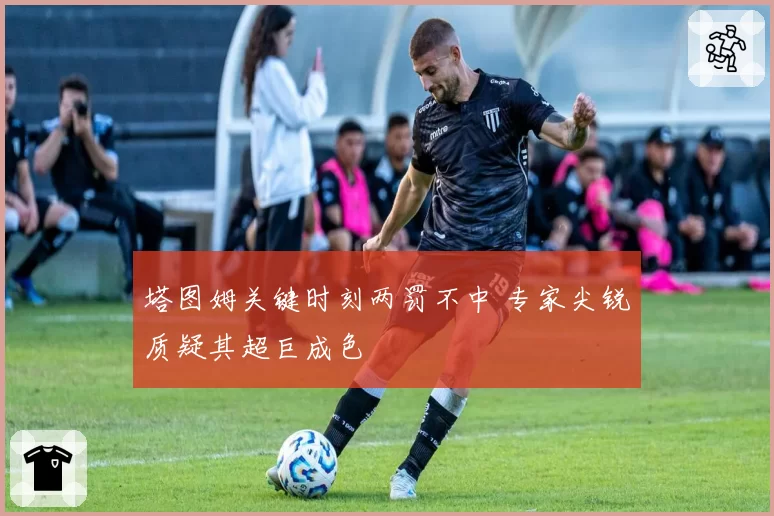 塔图姆关键时刻两罚不中 专家尖锐质疑其超巨成色
