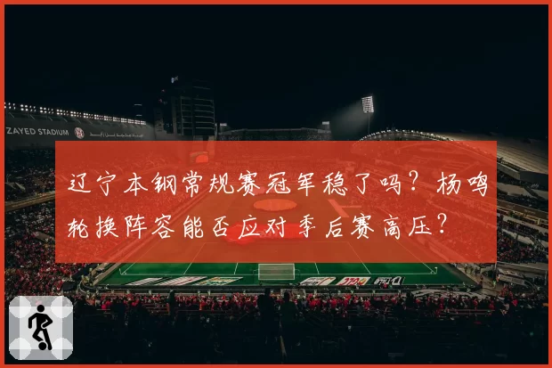 辽宁本钢常规赛冠军稳了吗?杨鸣轮换阵容能否应对季后赛高压?