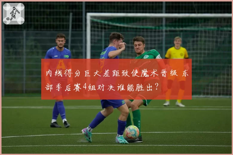 内线得分巨大差距致使魔术晋级 东部季后赛4组对决谁能胜出？