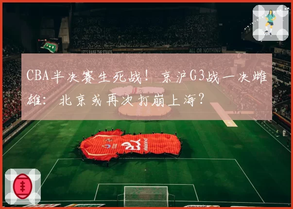 CBA半决赛生死战！京沪G3战一决雌雄：北京或再次打崩上海？