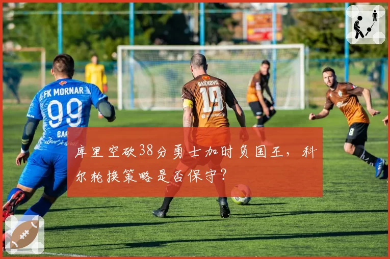 库里空砍38分勇士加时负国王,科尔轮换策略是否保守?