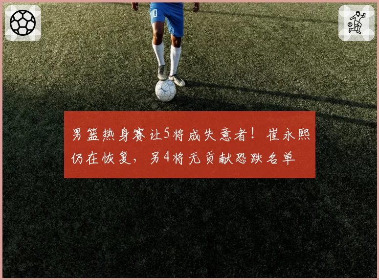 男篮热身赛让5将成失意者!崔永熙仍在恢复,另4将无贡献恐跌名单