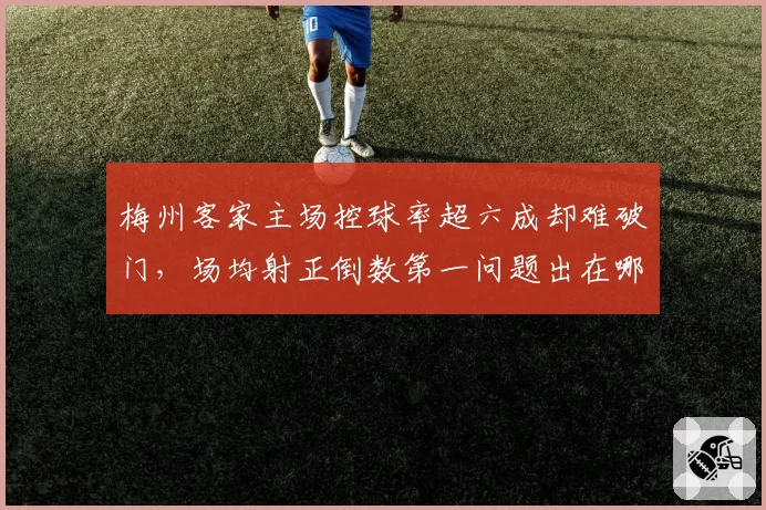 梅州客家主场控球率超六成却难破门，场均射正倒数第一问题出在哪？