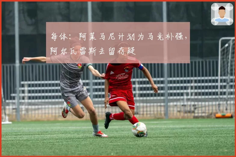 每体：阿莱马尼计划为马竞补强，阿尔瓦雷斯去留存疑