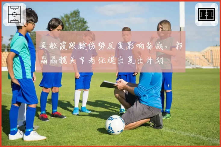 吴敏霞跟腱伤势反复影响备战，郭晶晶髋关节老化退出复出计划