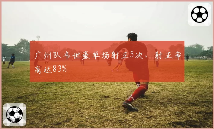 广州队韦世豪单场射正5次，射正率高达83%