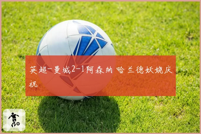 英超-曼城2-1阿森纳 哈兰德妖娆庆祝