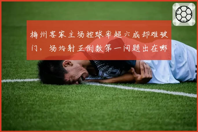 梅州客家主场控球率超六成却难破门，场均射正倒数第一问题出在哪？