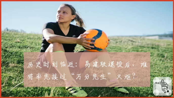 历史时刻临近：易建联退役后，谁将率先接过“万分先生”火炬？