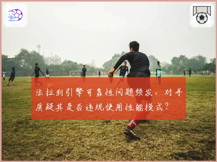 法拉利引擎可靠性问题频发，对手质疑其是否违规使用性能模式？