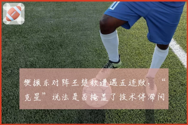 樊振东对阵王楚钦遭遇五连败，“克星”说法是否掩盖了技术停滞问题？