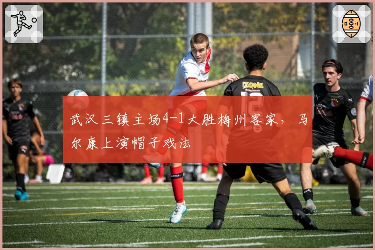 武汉三镇主场4-1大胜梅州客家，马尔康上演帽子戏法