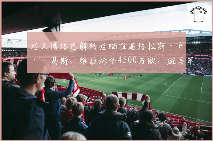 尤文博格巴解约后瞄准道格拉斯·路易斯，维拉标价4500万欧，斑马军团冬窗补贴现金能否成单