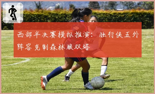西部半决赛模拟推演:独行侠五外阵容克制森林狼双塔
