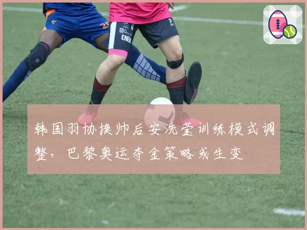 韩国羽协换帅后安洗莹训练模式调整，巴黎奥运夺金策略或生变