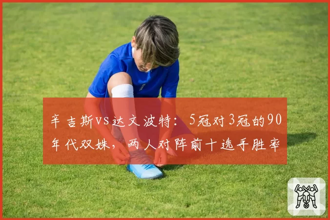 辛吉斯vs达文波特：5冠对3冠的90年代双姝，两人对阵前十选手胜率与技术特点全面对照