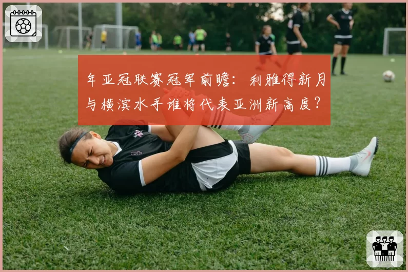 年亚冠联赛冠军前瞻：利雅得新月与横滨水手谁将代表亚洲新高度？