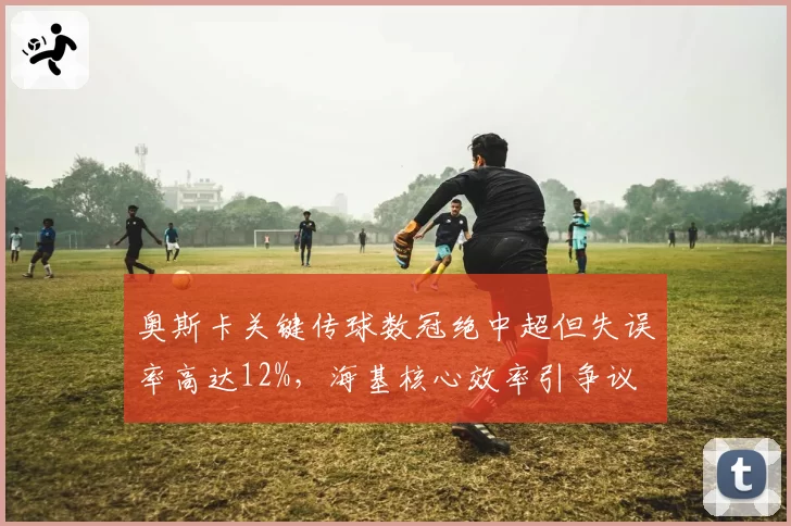 奥斯卡关键传球数冠绝中超但失误率高达12%，海基核心效率引争议