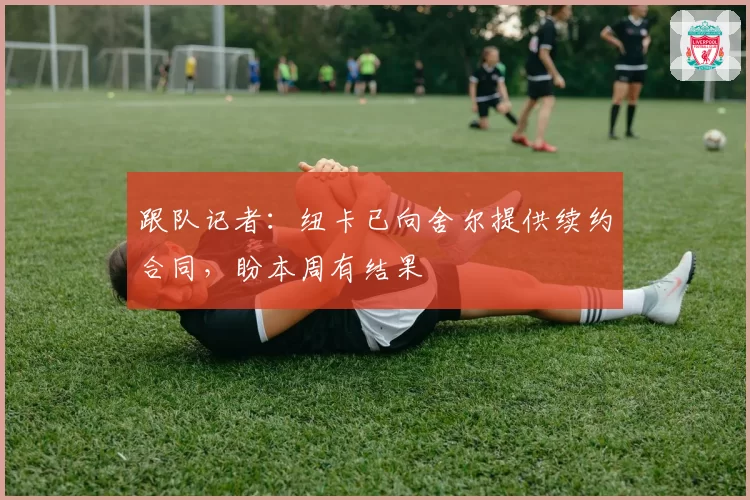 跟队记者：纽卡已向舍尔提供续约合同，盼本周有结果