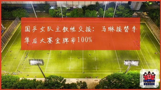 国乒女队主教练交接:马琳接替李隼后大赛金牌率100%