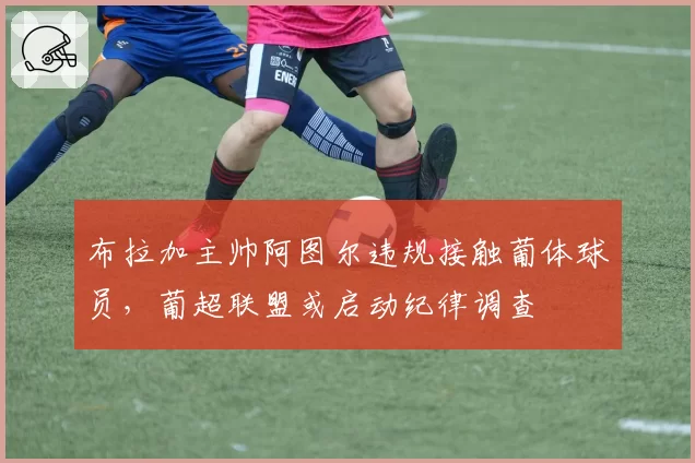 布拉加主帅阿图尔违规接触葡体球员，葡超联盟或启动纪律调查