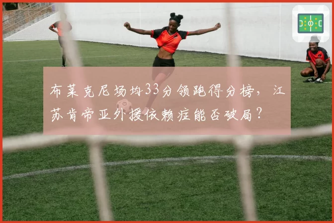 布莱克尼场均33分领跑得分榜，江苏肯帝亚外援依赖症能否破局？
