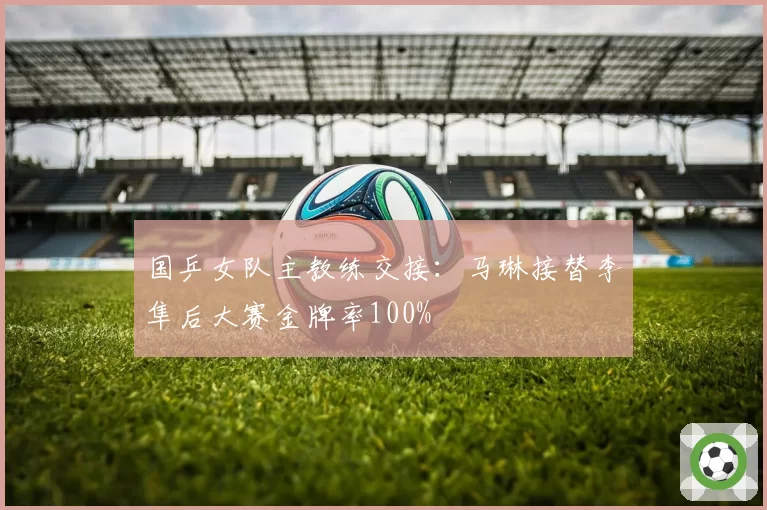 国乒女队主教练交接:马琳接替李隼后大赛金牌率100%