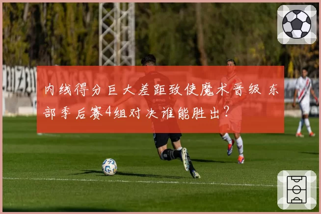 内线得分巨大差距致使魔术晋级 东部季后赛4组对决谁能胜出？