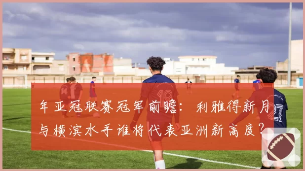 年亚冠联赛冠军前瞻：利雅得新月与横滨水手谁将代表亚洲新高度？