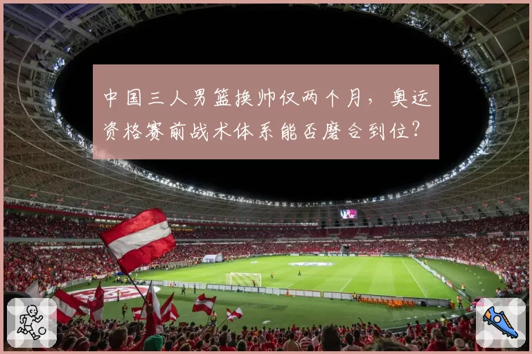 中国三人男篮换帅仅两个月,奥运资格赛前战术体系能否磨合到位?