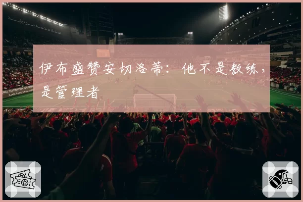 伊布盛赞安切洛蒂：他不是教练，是管理者