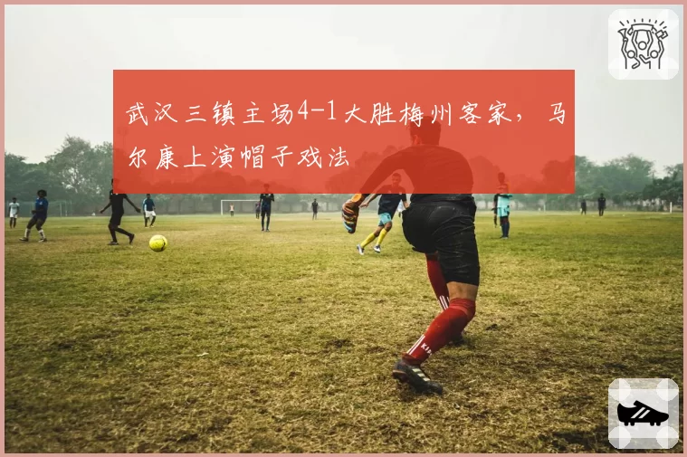 武汉三镇主场4-1大胜梅州客家，马尔康上演帽子戏法