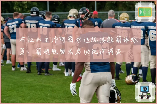 布拉加主帅阿图尔违规接触葡体球员，葡超联盟或启动纪律调查