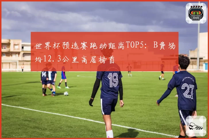 世界杯预选赛跑动距离TOP5：B费场均12.3公里高居榜首