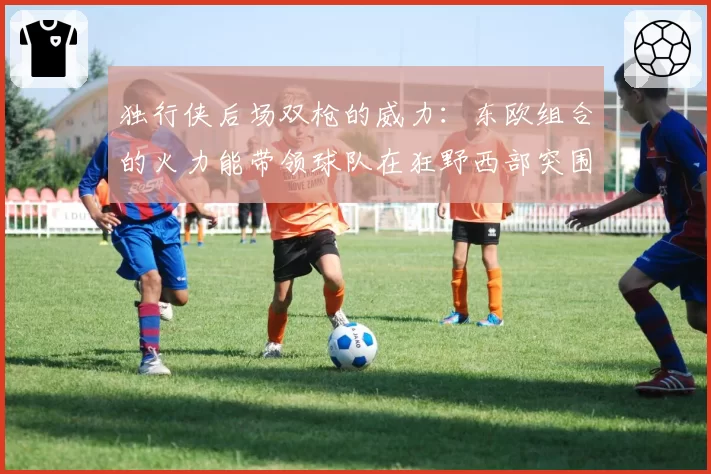 独行侠后场双枪的威力：东欧组合的火力能带领球队在狂野西部突围到第几？