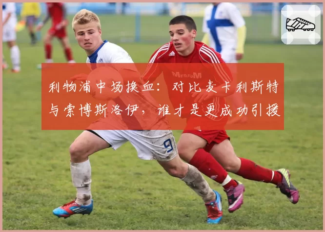 利物浦中场换血：对比麦卡利斯特与索博斯洛伊，谁才是更成功引援？