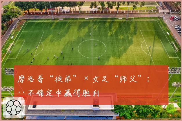 摩洛哥“徒弟”×女足“师父”:在不确定中赢得胜利
