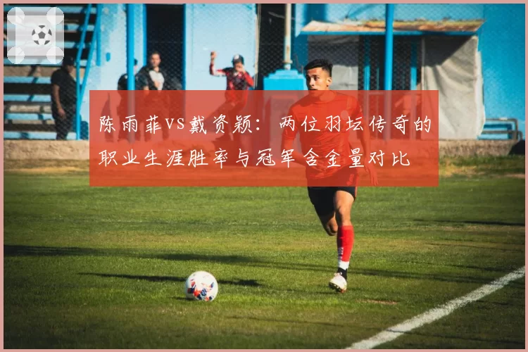 陈雨菲vs戴资颖：两位羽坛传奇的职业生涯胜率与冠军含金量对比